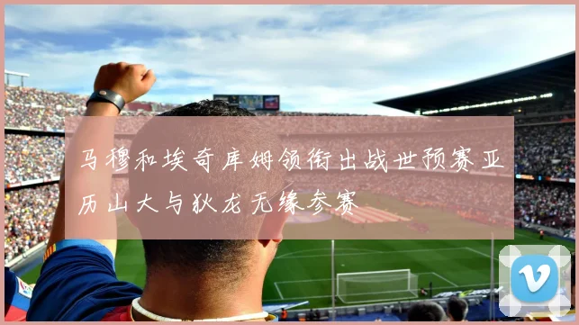 马穆和埃奇库姆领衔出战世预赛亚历山大与狄龙无缘参赛