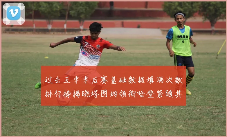 过去五季季后赛基础数据填满次数排行榜揭晓塔图姆领衔哈登紧随其后