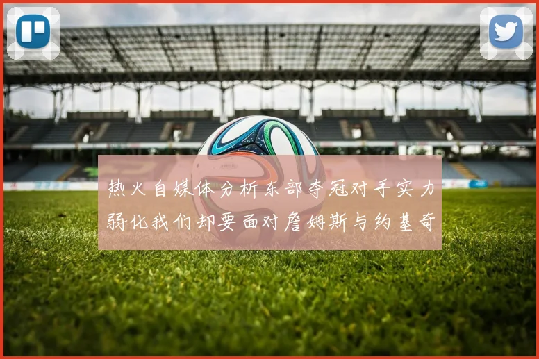 热火自媒体分析东部夺冠对手实力弱化我们却要面对詹姆斯与约基奇的挑战