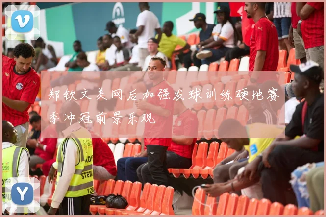 郑钦文美网后加强发球训练硬地赛季冲冠前景乐观