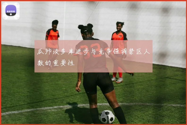瓜帅谈多库进步与竞争强调禁区人数的重要性
