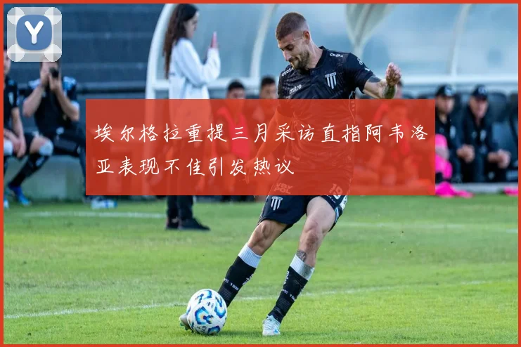埃尔格拉重提三月采访直指阿韦洛亚表现不佳引发热议