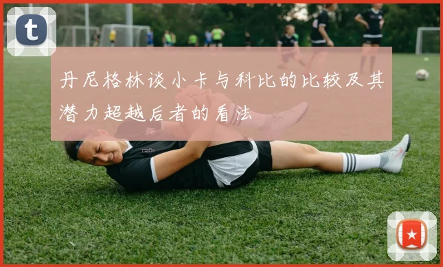 丹尼格林谈小卡与科比的比较及其潜力超越后者的看法