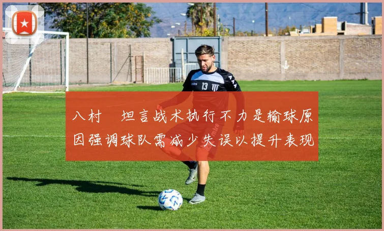 八村塁坦言战术执行不力是输球原因强调球队需减少失误以提升表现