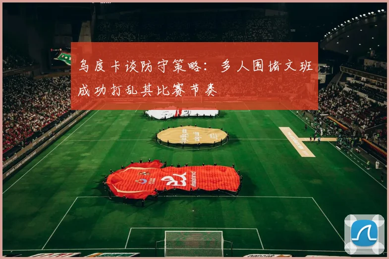 乌度卡谈防守策略:多人围堵文班成功打乱其比赛节奏