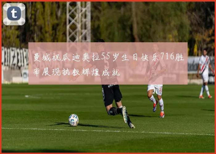 曼城祝瓜迪奥拉55岁生日快乐716胜率展现执教辉煌成就