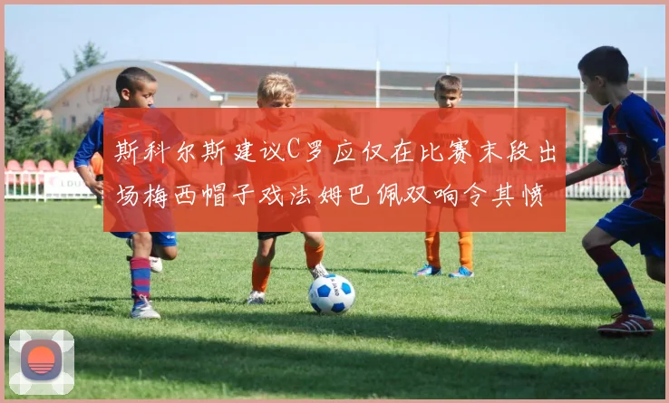 斯科尔斯建议C罗应仅在比赛末段出场梅西帽子戏法姆巴佩双响令其愤怒