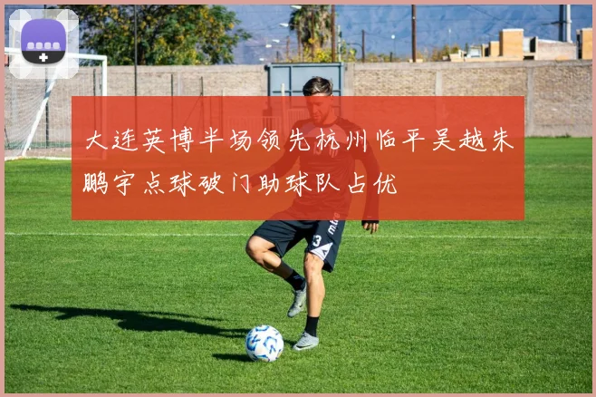 大连英博半场领先杭州临平吴越朱鹏宇点球破门助球队占优