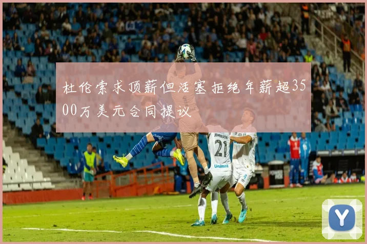 杜伦索求顶薪但活塞拒绝年薪超3500万美元合同提议