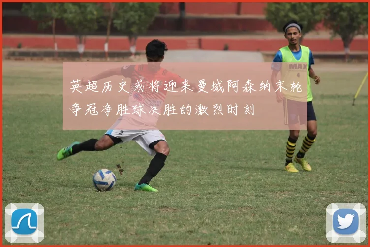 英超历史或将迎来曼城阿森纳末轮争冠净胜球决胜的激烈时刻