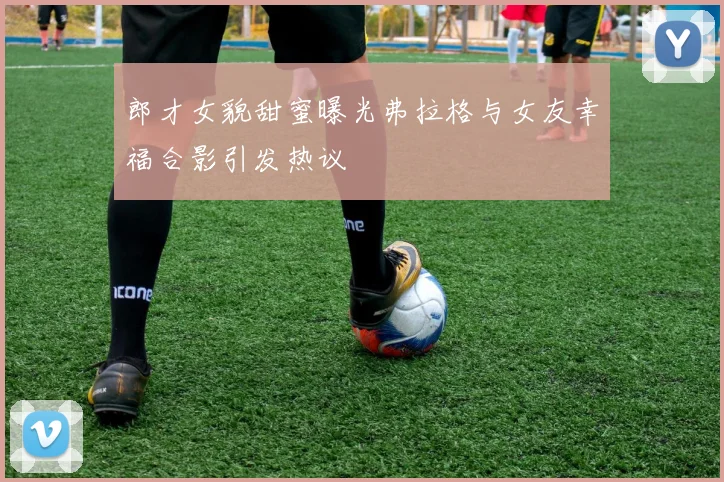 郎才女貌甜蜜曝光弗拉格与女友幸福合影引发热议