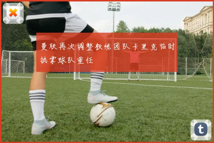 曼联再次调整教练团队卡里克临时执掌球队重任