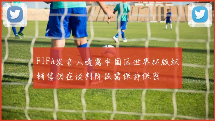 FIFA发言人透露中国区世界杯版权销售仍在谈判阶段需保持保密