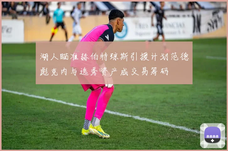 湖人瞄准赫伯特琼斯引援计划范德彪克内与选秀资产成交易筹码