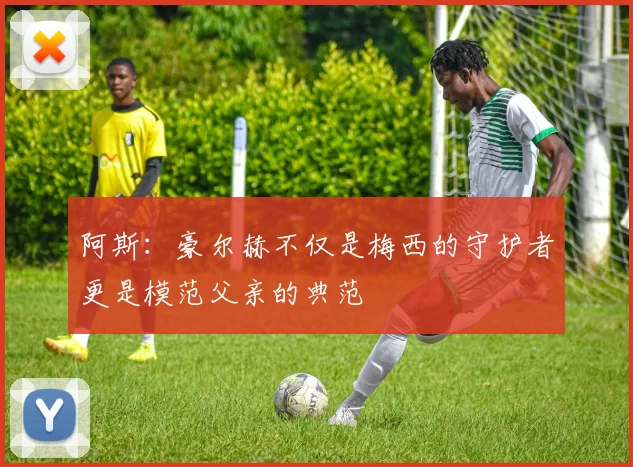 阿斯：豪尔赫不仅是梅西的守护者更是模范父亲的典范