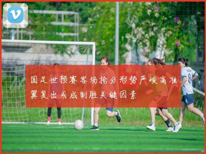 国足世预赛客场抢分形势严峻高准翼复出或成制胜关键因素