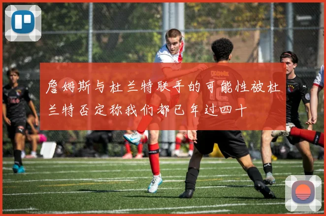 詹姆斯与杜兰特联手的可能性被杜兰特否定称我们都已年过四十