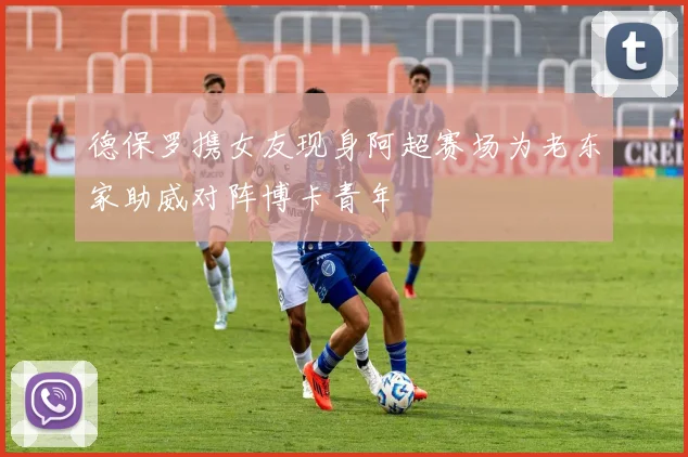 德保罗携女友现身阿超赛场为老东家助威对阵博卡青年