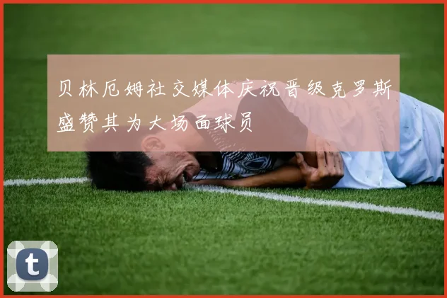 贝林厄姆社交媒体庆祝晋级克罗斯盛赞其为大场面球员