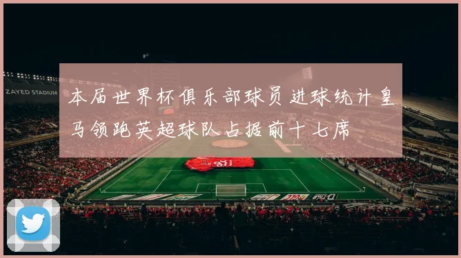 本届世界杯俱乐部球员进球统计皇马领跑英超球队占据前十七席