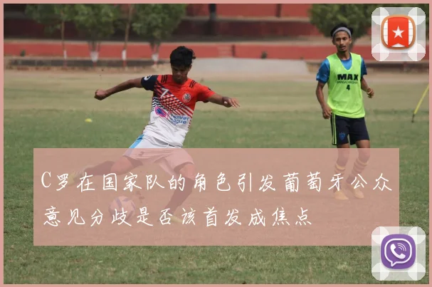 C罗在国家队的角色引发葡萄牙公众意见分歧是否该首发成焦点