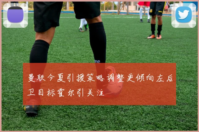 曼联今夏引援策略调整更倾向左后卫目标霍尔引关注