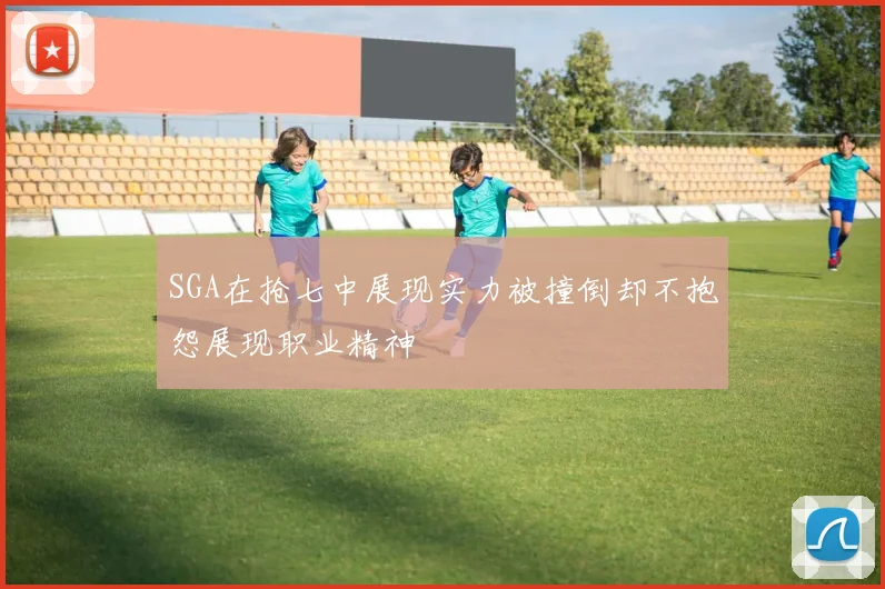 SGA在抢七中展现实力被撞倒却不抱怨展现职业精神