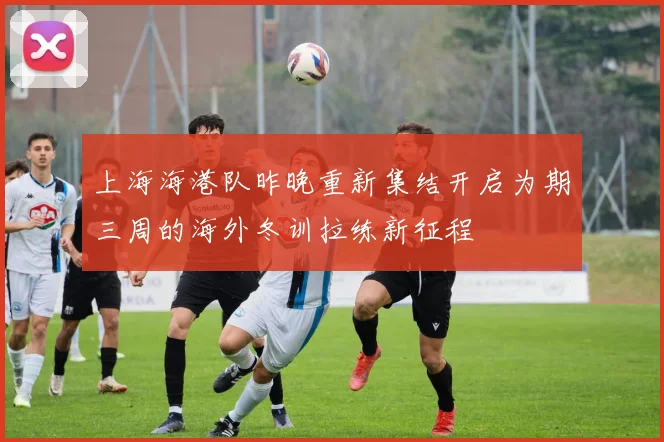 上海海港队昨晚重新集结开启为期三周的海外冬训拉练新征程