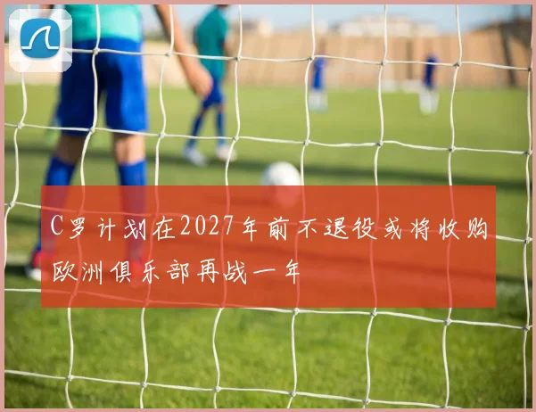 C罗计划在2027年前不退役或将收购欧洲俱乐部再战一年