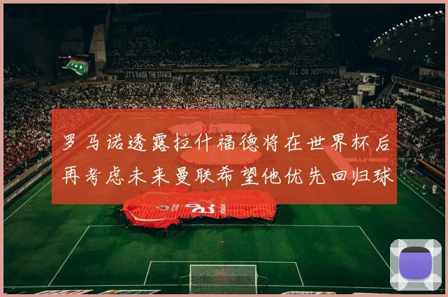 罗马诺透露拉什福德将在世界杯后再考虑未来曼联希望他优先回归球队