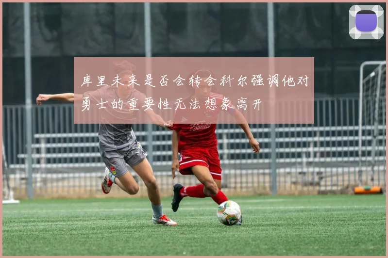 库里未来是否会转会科尔强调他对勇士的重要性无法想象离开