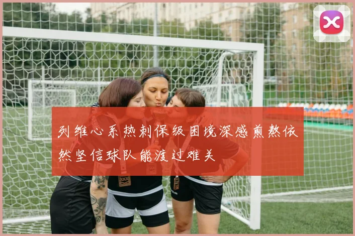 列维心系热刺保级困境深感煎熬依然坚信球队能渡过难关