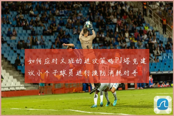 如何应对文班的进攻策略PJ塔克建议小个子球员进行换防消耗对手