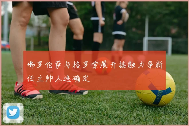 佛罗伦萨与格罗索展开接触力争新任主帅人选确定