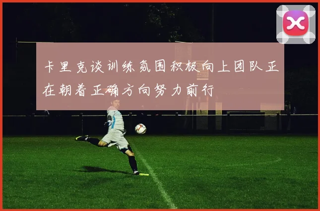 卡里克谈训练氛围积极向上团队正在朝着正确方向努力前行