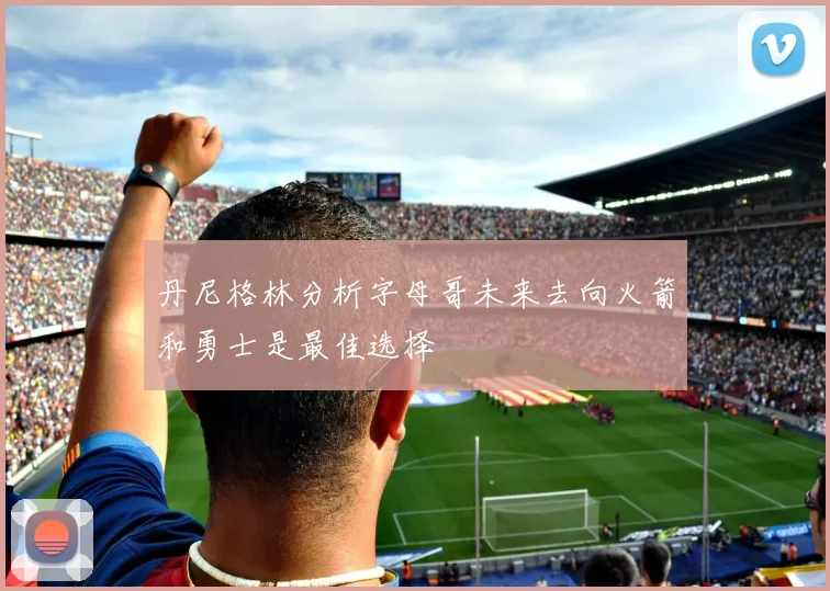 丹尼格林分析字母哥未来去向火箭和勇士是最佳选择