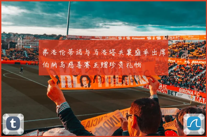 弗洛伦蒂诺与马洛塔共襄盛举出席伯纳乌慈善赛互赠珍贵礼物