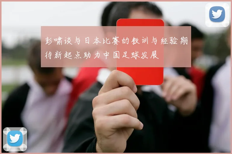 彭啸谈与日本比赛的教训与经验期待新起点助力中国足球发展