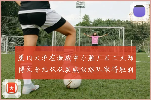 厦门大学在激战中小胜广东工大郑博文李元双双发威助球队取得胜利