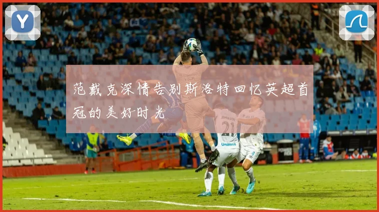 范戴克深情告别斯洛特回忆英超首冠的美好时光