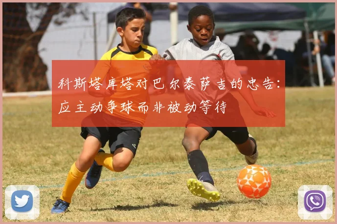 科斯塔库塔对巴尔泰萨吉的忠告：应主动争球而非被动等待